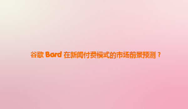 谷歌 Bard 在新闻付费模式的市场前景预测？