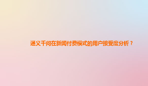 通义千问在新闻付费模式的用户接受度分析？