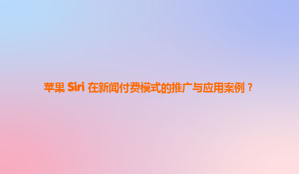 苹果 Siri 在新闻付费模式的推广与应用案例？