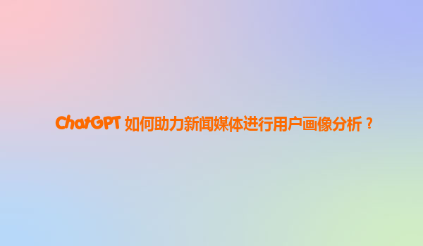 ChatGPT 如何助力新闻媒体进行用户画像分析？