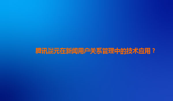 腾讯混元在新闻用户关系管理中的技术应用？