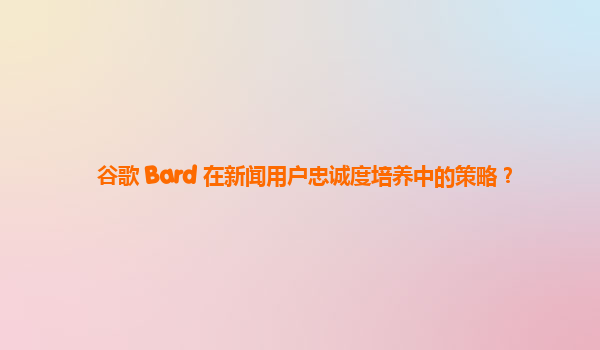 谷歌 Bard 在新闻用户忠诚度培养中的策略？