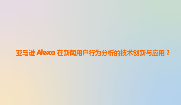 亚马逊 Alexa 在新闻用户行为分析的技术创新与应用？