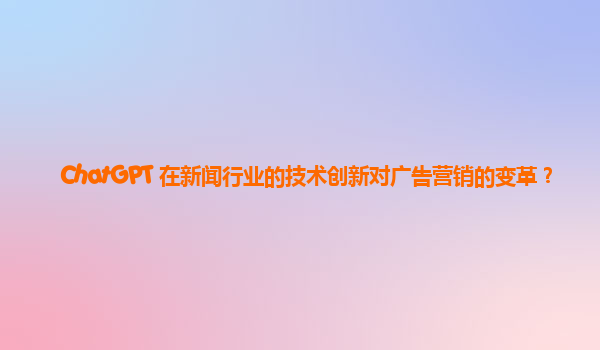 ChatGPT 在新闻行业的技术创新对广告营销的变革？