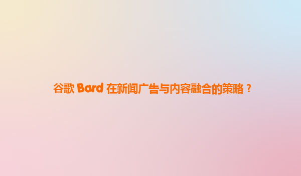 谷歌 Bard 在新闻广告与内容融合的策略？