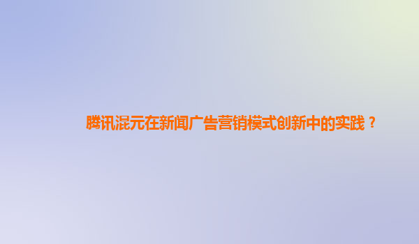 腾讯混元在新闻广告营销模式创新中的实践？