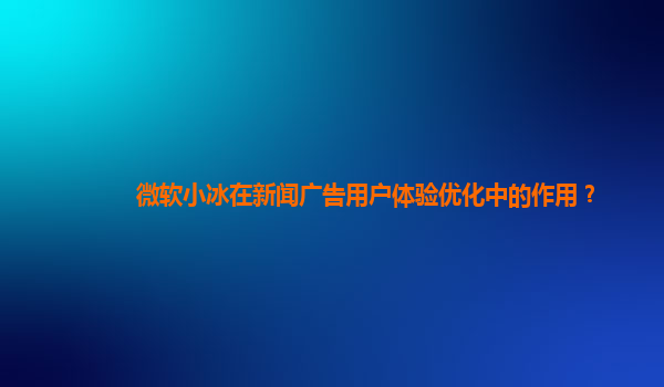 微软小冰在新闻广告用户体验优化中的作用？