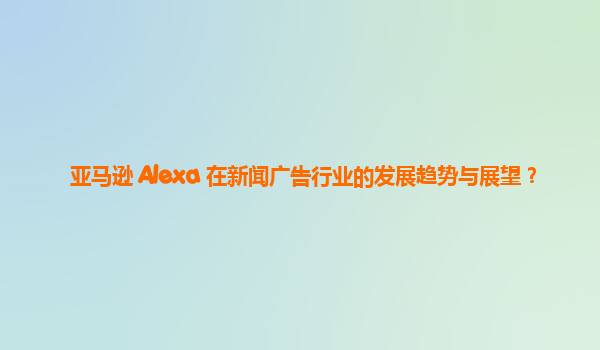 亚马逊 Alexa 在新闻广告行业的发展趋势与展望？