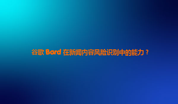 谷歌 Bard 在新闻内容风险识别中的能力？