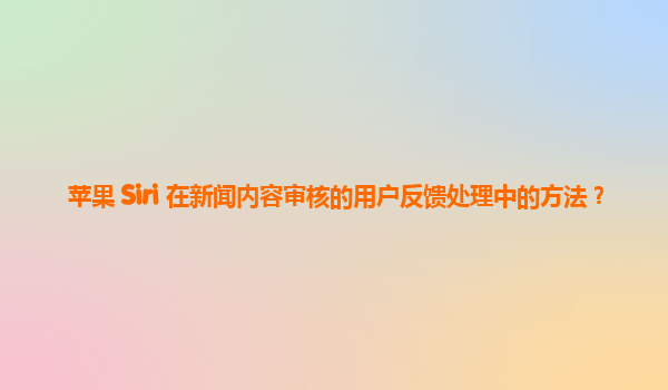 苹果 Siri 在新闻内容审核的用户反馈处理中的方法？