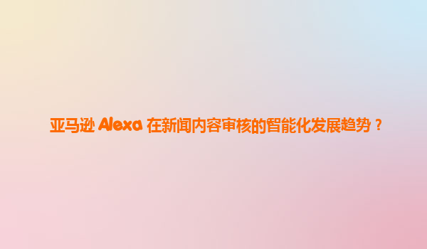 亚马逊 Alexa 在新闻内容审核的智能化发展趋势？