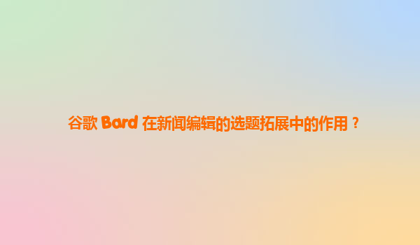 谷歌 Bard 在新闻编辑的选题拓展中的作用？