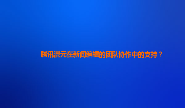 腾讯混元在新闻编辑的团队协作中的支持？