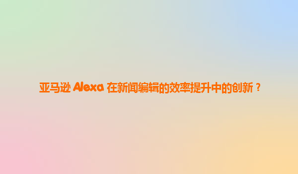 亚马逊 Alexa 在新闻编辑的效率提升中的创新？