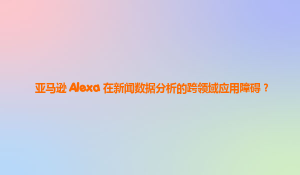 亚马逊 Alexa 在新闻数据分析的跨领域应用障碍？