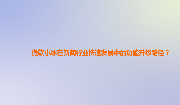 微软小冰在新闻行业快速发展中的功能升级路径？