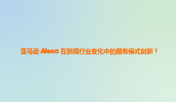 亚马逊 Alexa 在新闻行业变化中的服务模式创新？