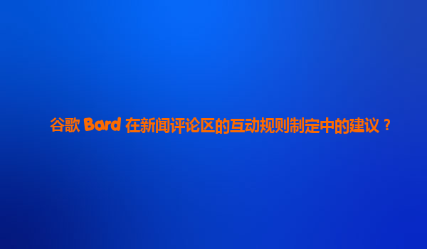 谷歌 Bard 在新闻评论区的互动规则制定中的建议？