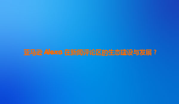 亚马逊 Alexa 在新闻评论区的生态建设与发展？