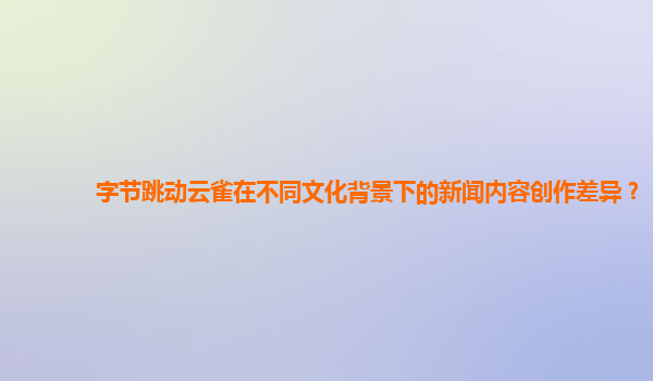 字节跳动云雀在不同文化背景下的新闻内容创作差异？