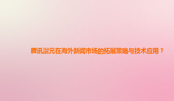 腾讯混元在海外新闻市场的拓展策略与技术应用？