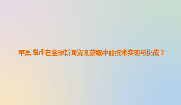 苹果 Siri 在全球新闻资讯获取中的技术实现与挑战？