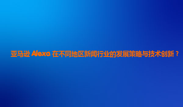 亚马逊 Alexa 在不同地区新闻行业的发展策略与技术创新？