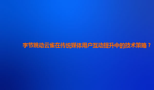 字节跳动云雀在传统媒体用户互动提升中的技术策略？